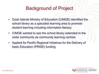 Background of Project Cook Islands Ministry of Education (CIMOE) identified the school library as a specialist learning area to promote student learning including information literacy CIMOE wanted to see the school library extended to the wider community as community learning centres Applied for Pacific Regional Initiatives for the Delivery of basic Education (PRIDE) funding 
