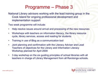Programme – Phase 3 National Library advisors working with the lead training group in the Cook Island for ongoing professional development and implementation support   Two week programme will include: Help resolve issues around arrival and processing of the new resources Workshops with teachers on information literacy, the library resource cycle, library services, access and reading for students Training in use of Blog as a communication tool Joint planning and confirmation with the Literacy Adviser and Lead Teachers of objectives for the Library and Information Literacy  Workshop planned for April 2009 3 day workshop on the six guiding principles of school libraries with all teachers in charge of Library Management from all Rarotonga schools.  