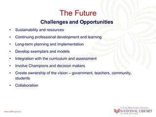The Future Challenges and Opportunities Sustainability and resources Continuing professional development and learning Long-term planning and implementation Develop exemplars and models Integration with the curriculum and assessment Involve Champions and decision makers Create ownership of the vision – government, teachers, community, students Collaboration 