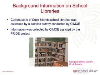 Background Information on School Libraries Current state of Cook Islands school libraries was assessed by a detailed survey conducted by CIMOE Information was collected by CIMOE assisted by the PRIDE project Mangaia School Library, Cook Islands 