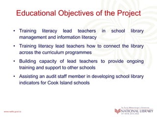 Educational Objectives of the Project Training literacy lead teachers in school library management and information literacy Training literacy lead teachers how to connect the library across the curriculum programmes Building capacity of lead teachers to provide ongoing training and support to other schools Assisting an audit staff member in developing school library indicators for Cook Island schools  