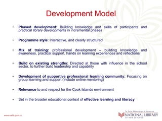Development Model Phased development:  Building knowledge and skills of participants and practical library developments in incremental phases Programme style : Interactive, and clearly structured Mix of training:  professional development  –  building knowledge and awareness, practical support, hands on learning experiences and reflections Build on existing strengths:  Directed at those with influence in the school sector, to further build leadership and capability  Development of supportive professional learning community:  Focusing on group learning and support (include online mentoring) Relevance  to and respect for the Cook Islands environment Set in the broader educational context of  effective learning and literacy 
