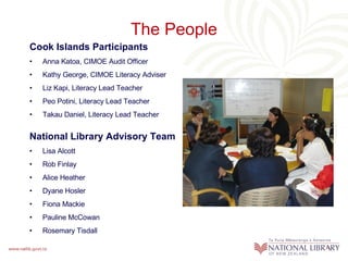 The People Cook Islands Participants Anna Katoa, CIMOE Audit Officer Kathy George, CIMOE Literacy Adviser  Liz Kapi, Literacy Lead Teacher Peo Potini, Literacy Lead Teacher Takau Daniel, Literacy Lead Teacher National Library Advisory Team  Lisa Alcott Rob Finlay Alice Heather Dyane Hosler Fiona Mackie Pauline McCowan Rosemary Tisdall 