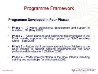 Programme Framework Programme Developed in Four Phases Phase 1  – 2 weeks professional development and support in Auckland, NZ (May 2008) Phase 2  – Action planning and beginning implementation in the Cook Islands, supported via blog, updated by NLNZ remotely (June – Sept 2008) Phase 3  – Return visit from two National Library Advisers to the Cook Islands to support ongoing implementation and offer professional development  (October 2008) Phase 4  – Wider implementation in the Cook Islands including training and workshops for all schools (2009) 