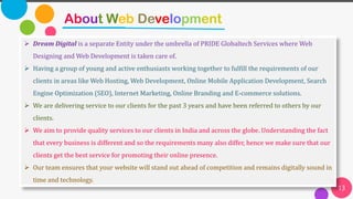 13
About Web Development
➢ Dream Digital is a separate Entity under the umbrella of PRIDE Globaltech Services where Web
Designing and Web Development is taken care of.
➢ Having a group of young and active enthusiasts working together to fulfill the requirements of our
clients in areas like Web Hosting, Web Development, Online Mobile Application Development, Search
Engine Optimization (SEO), Internet Marketing, Online Branding and E-commerce solutions.
➢ We are delivering service to our clients for the past 3 years and have been referred to others by our
clients.
➢ We aim to provide quality services to our clients in India and across the globe. Understanding the fact
that every business is different and so the requirements many also differ, hence we make sure that our
clients get the best service for promoting their online presence.
➢ Our team ensures that your website will stand out ahead of competition and remains digitally sound in
time and technology.
 