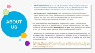 ABOUT
US
➢ PRIDE Globaltech Services Pvt. Ltd. is a privately owned, versatile, integrated
Group of Companies specializing in execution of Service Sector Projects. We were
born as an Event Agency and have grown to be a 360 brand solution firm.
➢ We have verticals encompassing-Event Management, Website Development,
Digital Marketing, Garments, Trading, Consultancy, Grooming, Graphics Designing
Services and many more. We have made a mark across sectors including
Corporates, Multiplexes, Hospitality, Technology, and more.
➢ We are a large family of self-motivated, highly driven Original Thinkers, Digital
Marketing Experts, Social Media Mavericks, Writers, Content Specialists and Event
Marketing pros.With offices in Multiple Cities in India along with associates in Tier
II and Tier III cities, we are one of the fastest growing agencies in India.
➢ We endeavor to continue Specializing, Innovating, Expanding and Diversifying our
services to meet the demands of the industries we serve, as well as the demands of
our clients and build on our hard earned reputation for quality and dedication
towards excellence.
➢ Reliability, Efficiency and Professionalism are qualities incorporated in the basic
DNA of PRIDE Globaltech Services and we hope that we can be your reliable partner
in the developing core sector.
 