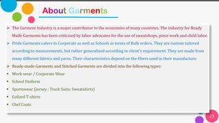 23
About Garments
➢ The Garment Industry is a major contributor to the economies of many countries. The industry for Ready
Made Garments has been criticized by labor advocates for the use of sweatshops, piece work and child labor.
➢ Pride Garments caters to Corporate as well as Schools in terms of Bulk orders. They are custom tailored
according to measurements, but rather generalized according to client’s requirement. They are made from
many different fabrics and yarns. Their characteristics depend on the fibers used in their manufacture.
➢ Ready-made Garments and Stitched Garments are divided into the following types:
▪ Work wear / Corporate Wear
▪ School Uniform
▪ Sportswear (Jersey ; Track Suits; Sweatshirts)
▪ Collard T-shirts
▪ Chef Coats
 