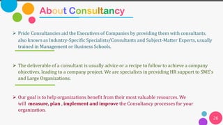 About Consultancy
26
➢ Pride Consultancies aid the Executives of Companies by providing them with consultants,
also known as Industry-Specific Specialists/Consultants and Subject-Matter Experts, usually
trained in Management or Business Schools.
➢ The deliverable of a consultant is usually advice or a recipe to follow to achieve a company
objectives, leading to a company project. We are specialists in providing HR support to SME's
and Large Organizations.
➢ Our goal is to help organizations benefit from their most valuable resources. We
will measure, plan , implement and improve the Consultancy processes for your
organization.
 