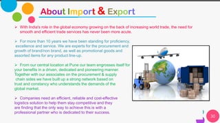 30
About Import & Export
➢ With India's role in the global economy growing on the back of increasing world trade, the need for
smooth and efficient trade services has never been more acute.
➢ For more than 10 years we have been standing for proficiency,
excellence and service. We are experts for the procurement and
growth of brand/non brand, as well as promotional goods and
assorted items for any product line-up.
➢ From our central location at Pune our team engrosses itself for
your benefits in a driven, dedicated and pioneering manner.
Together with our associates on the procurement & supply
chain sides we have built up a strong network based on
trust and constancy who understands the demands of the
global market.
➢ Companies need an efficient, reliable and cost-effective
logistics solution to help them stay competitive and they
are finding that the only way to achieve this is with a
professional partner who is dedicated to their success.
 