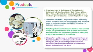 Products
Wearable Devices
City Building
25
➢ Pride takes care of Distribution of Goods to entire
Maharashtra & Goa for Addmore Bath Fittings & Rinox
Glass Fittings. Bindal Industries started its operation in
nineties & grew to become a name in its product's range.
➢ Our brand 'ADDMORE ' is synonymous with everlasting
quality, innovative designs, prompt deliveries & unending
quest of customers delight. 'ADDMORE' is hallmark in
bathroom accessories.
➢ RINOX is global leader in modular stainless steel handrail
fittings and glass hardware. RINOX stands for luxurious,
well-engineered and secure railings found in prestigious
projects and homes on all 5 continents.
➢ Rinox offers a wide range of architectural Hardware for
Door control, Shower cubicles, wooden furniture, Glass
Fittings etc. RINOX is a leading brand in Premium
Architectural Hardware and Modular Stainless Steel
Railing Systems across the world.
 