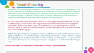 About Grooming
34
➢ We believe in inner grooming of personality with focus on moral values. Emotional Skills, Interpersonal Skills,
Soft Skills, Total Personal Management, Communications kills(Written & Oral) along with PI & GD, which are
are part of our curriculum. We successfully instill confidence and drive out fear in individuals by motivation
and attitudinal changes. Our Mission is to bring out YOU within you for becoming a successful individual,
professional or entrepreneur, ready to face any challenge and lead life successfully.
➢ Our vision is to earn the love and respect of individuals by developing them with the best of traits and value
added knowledge on communication skills and personality development.“ Every individual has God given
talent which is hidden inside. But the person has inhibitions and FEAR in expressing them in words in
presence of others. At our centre we strive to bring it out and instill the CONFIDENCE in communication with
correct words and body language.
➢ We believe that personality can be shaped and confidence can be built into everyone who so desires. It needs
expertise and a fine eye to work on the strengths and sensitivity to work on the weaknesses. So we have taken
this challenge to mould your personality with pride. It is a challenge because it requires a lot of perseverance
and hard work. None the less, it is extremely rewarding and satisfying for us as no effort in this direction goes
waste.
Grooming is the last but an essential part just as Mother Nature transforms a pupa into a butterfly.
 