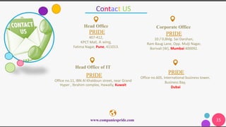 35
Contact US
PRIDE
10 / D,Bldg. Sai Darshan,
Ram Baug Lane, Opp. Mulji Nagar,
Borivali (W), Mumbai 400092.
Corporate OfficeHead Office
PRIDE
407-412,
KPCT Mall, A wing,
Fatima Nagar, Pune, 411013.
www.companiespride.com
Head Office of IT
PRIDE
Office no.11, IBN Al Khaldoun street, near Grand
Hyper , Ibrahim complex, Hawally, Kuwait
PRIDE
Office no.605, International business tower,
Business Bay,
Dubai
 