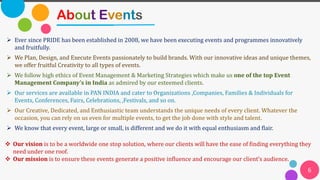 6
About Events
➢ Ever since PRIDE has been established in 2008, we have been executing events and programmes innovatively
and fruitfully.
➢ We Plan, Design, and Execute Events passionately to build brands. With our innovative ideas and unique themes,
we offer fruitful Creativity to all types of events.
➢ We follow high ethics of Event Management & Marketing Strategies which make us one of the top Event
Management Company’s in India as admired by our esteemed clients.
➢ Our services are available in PAN INDIA and cater to Organizations ,Companies, Families & Individuals for
Events, Conferences, Fairs, Celebrations, ,Festivals, and so on.
➢ Our Creative, Dedicated, and Enthusiastic team understands the unique needs of every client. Whatever the
occasion, you can rely on us even for multiple events, to get the job done with style and talent.
➢ We know that every event, large or small, is different and we do it with equal enthusiasm and flair.
❖ Our vision is to be a worldwide one stop solution, where our clients will have the ease of finding everything they
need under one roof.
❖ Our mission is to ensure these events generate a positive influence and encourage our client’s audience.
 