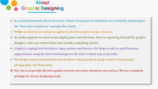 About
Graphic Designing
➢ In a world immensely driven by visual content, businesses & individuals are constantly searching for
the “best way to stand out” amongst the crowd.
➢ Pride can help by providing thoughtful & effective graphic design solutions.
➢ As media expands its reach across digital, print and television, there is a growing demand for graphic
designers who can convert ideas into visually compelling stories.
➢ Graphics ranging from brochures, logos, posters and banners for large as well as small business
organizations using the latest technologies in the most creative way as possible.
➢ We design visual communication and problem-solving projects using variants of typography,
photography, and illustration.
❖ Our aim is to provide the best quality of work every time whenever you need us. We are a complete
package for all you designing needs.
 