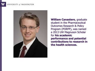 William Canastero, graduate
student in the Pharmaceutical
Outcomes Research & Policy
Program (PORPP), was named
a 2013 UW Magnuson Scholar
for his academic
performance and potential
contributions to research in
the health sciences.
 