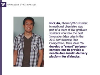 Nick Au, PharmD/PhD student
in medicinal chemistry, was
part of a team of UW graduate
students who took the Best
Innovation Idea prize in the
2013 UW Business Plan
Competition. Their idea? To
develop a “smart” polymer
contact lens to provide a
needle-free insulin delivery
platform for diabetics.
 