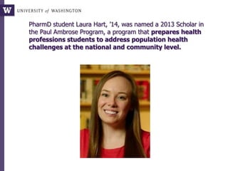 PharmD student Laura Hart, ’14, was named a 2013 Scholar in
the Paul Ambrose Program, a program that prepares health
professions students to address population health
challenges at the national and community level.
 