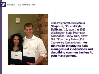 Student pharmacists Sheila
Shapouri, ’16, and Kyle
Sullivan, ’16, won the 2013
Washington State Pharmacy
Association “Know Pain, Know
Gain” Pharmacy Patient Pain
Counseling Competition -- for
their skills identifying pain
management medications and
describing common barriers to
pain management.
 