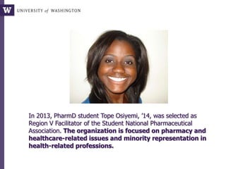In 2013, PharmD student Tope Osiyemi, ’14, was selected as
Region V Facilitator of the Student National Pharmaceutical
Association. The organization is focused on pharmacy and
healthcare-related issues and minority representation in
health-related professions.
 