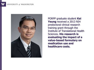 PORPP graduate student Kai
Yeung received a 2013 NIH
predoctoral clinical research
training grant through the
Institute of Translational Health
Sciences. His research is
evaluating the impact of a
value-based formulary on
medication use and
healthcare costs.
 