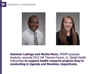 Solomon Lubinga and Marita Mann, PORPP graduate
students, received 2013 UW Thomas Francis, Jr., Global Health
Fellowships to support health research projects they’re
conducting in Uganda and Namibia, respectively.
 