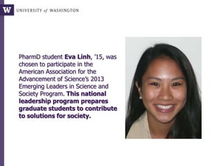 PharmD student Eva Linh, ’15, was
chosen to participate in the
American Association for the
Advancement of Science’s 2013
Emerging Leaders in Science and
Society Program. This national
leadership program prepares
graduate students to contribute
to solutions for society.
 