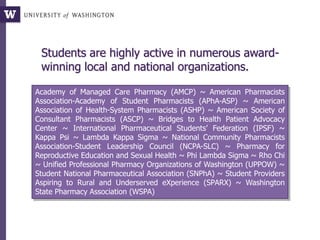 Students are highly active in numerous award-
winning local and national organizations.
Academy of Managed Care Pharmacy (AMCP) ~ American Pharmacists
Association-Academy of Student Pharmacists (APhA-ASP) ~ American
Association of Health-System Pharmacists (ASHP) ~ American Society of
Consultant Pharmacists (ASCP) ~ Bridges to Health Patient Advocacy
Center ~ International Pharmaceutical Students’ Federation (IPSF) ~
Kappa Psi ~ Lambda Kappa Sigma ~ National Community Pharmacists
Association-Student Leadership Council (NCPA-SLC) ~ Pharmacy for
Reproductive Education and Sexual Health ~ Phi Lambda Sigma ~ Rho Chi
~ Unified Professional Pharmacy Organizations of Washington (UPPOW) ~
Student National Pharmaceutical Association (SNPhA) ~ Student Providers
Aspiring to Rural and Underserved eXperience (SPARX) ~ Washington
State Pharmacy Association (WSPA)
 