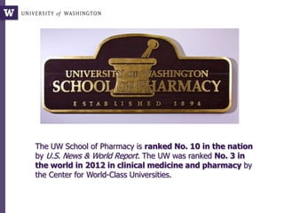 The UW School of Pharmacy is ranked No. 10 in the nation
by U.S. News & World Report. The UW was ranked No. 3 in
the world in 2012 in clinical medicine and pharmacy by
the Center for World-Class Universities.
 