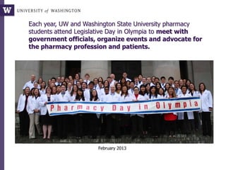 Each year, UW and Washington State University pharmacy
students attend Legislative Day in Olympia to meet with
government officials, organize events and advocate for
the pharmacy profession and patients.
February 2013
 