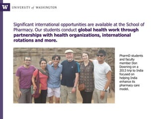 Significant international opportunities are available at the School of
Pharmacy. Our students conduct global health work through
partnerships with health organizations, international
rotations and more.
PharmD students
and faculty
member Don
Downing on a
2013 trip to India
focused on
helping India
enhance its
pharmacy care
model.
 