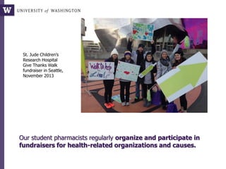 Our student pharmacists regularly organize and participate in
fundraisers for health-related organizations and causes.
St. Jude Children’s
Research Hospital
Give Thanks Walk
fundraiser in Seattle,
November 2013
 