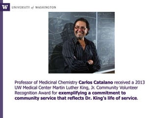 Professor of Medicinal Chemistry Carlos Catalano received a 2013
UW Medical Center Martin Luther King, Jr. Community Volunteer
Recognition Award for exemplifying a commitment to
community service that reflects Dr. King’s life of service.
 