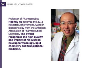 Professor of Pharmaceutics
Rodney Ho received the 2013
Research Achievement Award in
Biotechnology from the American
Association of Pharmaceutical
Scientists. The award
recognizes the high quality
and impact of his work in
neuropharmacology, lipid
chemistry and translational
medicine.
 