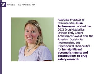 Associate Professor of
Pharmaceutics Nina
Isoherranen received the
2013 Drug Metabolism
Division Early Career
Achievement Award from the
American Society for
Pharmacology and
Experimental Therapeutics
for her significant
accomplishments and
contributions to drug
safety research.
 