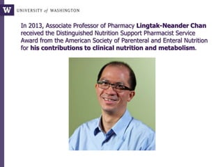 In 2013, Associate Professor of Pharmacy Lingtak-Neander Chan
received the Distinguished Nutrition Support Pharmacist Service
Award from the American Society of Parenteral and Enteral Nutrition
for his contributions to clinical nutrition and metabolism.
 