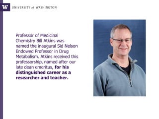 Professor of Medicinal
Chemistry Bill Atkins was
named the inaugural Sid Nelson
Endowed Professor in Drug
Metabolism. Atkins received this
professorship, named after our
late dean emeritus, for his
distinguished career as a
researcher and teacher.
 