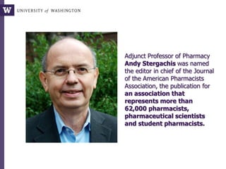 Adjunct Professor of Pharmacy
Andy Stergachis was named
the editor in chief of the Journal
of the American Pharmacists
Association, the publication for
an association that
represents more than
62,000 pharmacists,
pharmaceutical scientists
and student pharmacists.
 