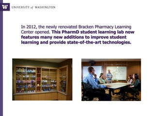 In 2012, the newly renovated Bracken Pharmacy Learning
Center opened. This PharmD student learning lab now
features many new additions to improve student
learning and provide state-of-the-art technologies.
 