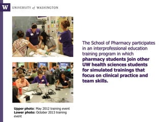 The School of Pharmacy participates
in an interprofessional education
training program in which
pharmacy students join other
UW health sciences students
for simulated trainings that
focus on clinical practice and
team skills.
Upper photo: May 2012 training event
Lower photo: October 2013 training
event
 