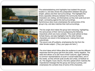 The wide/establishing shot highlights how isolated the groups
location is, and also shows the juxtaposition between the group
(bright, yellow) and their dull surroundings. This highlights the
binary opposites (Strauss) between the community that the
characters are visiting, and themselves as they look quite loud and
bright, contrasting against the dull surroundings.
Synchronous slow music emphasises the seriousness of the
group’s trip, and also matches their dull surroundings.
The low angle shot makes the group look menacing, highlighting
the seriousness of their visit but juxtaposing the following
lines/shots which are more comedic. This could adhere to Earp
& Katz theory, and also highlights how the other female
characters are stood in the background, making them look
subordinate.
The sound cuts off suddenly, emphasising the line from the
older female subject - [“Guy, your gays are here.”]
The short takes which follow allow the audience to see the different
responses that the group get from the public, mainly negative. The
wide shot allows us to see more of their costume, again adhering
to common representations of youth in social realist films, and in
the media, as they all look quite scruffy and untidy. (O’Sullivan et
al). The diegetic music returns, this time upbeat which matches the
inspirational message that the group are trying to portray, and
emphasises the comedic lines of some of the characters.
 