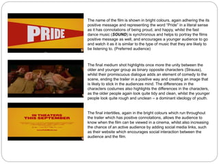 The name of the film is shown in bright colours, again adhering the its
positive message and representing the word “Pride” in a literal sense
as it has connotations of being proud, and happy, whilst the fast
dance music (SOUND) is synchronous and helps to portray the films
positive message as well, and encourages a younger audience to go
and watch it as it is similar to the type of music that they are likely to
be listening to. (Preferred audience)
The final medium shot highlights once more the unity between the
older and younger group as binary opposite characters (Strauss),
whilst their promiscuous dialogue adds an element of comedy to the
scene, ending the trailer in a positive way and creating an image that
is likely to stick in the audiences mind. The differences in the
characters costumes also highlights the differences in the characters,
as the older people again look quite tidy and clean, whilst the younger
people look quite rough and unclean – a dominant ideology of youth.
The final intertitles, again in the bright colours which run throughout
the trailer which has positive connotations, allows the audience to
know when the film can be viewed in a cinema, whilst also increasing
the chance of an active audience by adding social media links, such
as their website which encourages social interaction between the
audience and the film.
 