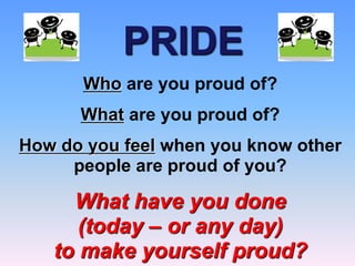 PRIDE
Who are you proud of?
What are you proud of?
How do you feel when you know other
people are proud of you?
What have you done
(today – or any day)
to make yourself proud?
 