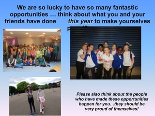 We are so lucky to have so many fantastic
opportunities … think about what you and your
friends have done this year to make yourselves
proud?
Please also think about the people
who have made these opportunities
happen for you…they should be
very proud of themselves!
 