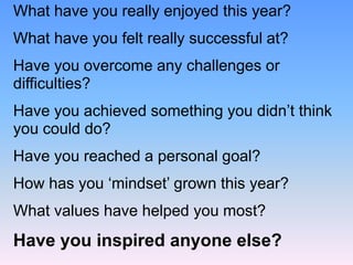 What have you really enjoyed this year?
What have you felt really successful at?
Have you overcome any challenges or
difficulties?
Have you achieved something you didn’t think
you could do?
Have you reached a personal goal?
How has you ‘mindset’ grown this year?
What values have helped you most?
Have you inspired anyone else?
 