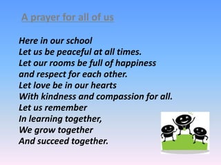 Here in our school
Let us be peaceful at all times.
Let our rooms be full of happiness
and respect for each other.
Let love be in our hearts
With kindness and compassion for all.
Let us remember
In learning together,
We grow together
And succeed together.
A prayer for all of us
 
