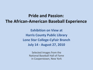Pride and Passion: The African-American Baseball Experience Exhibition on View at Harris County Public Library Lone Star College-CyFair Branch July 14 - August 27, 2010 Selected Images from the National Baseball Hall of Fame in Cooperstown, New York 