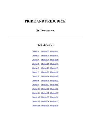 PRIDE AND PREJUDICE

        By Jane Austen




          Table of Contents

   Chapter 1   Chapter 22 Chapter 43

   Chapter 2   Chapter 23 Chapter 44

   Chapter 3   Chapter 24 Chapter 45

   Chapter 4   Chapter 25 Chapter 46

   Chapter 5   Chapter 26 Chapter 47

   Chapter 6   Chapter 27 Chapter 48

   Chapter 7   Chapter 28 Chapter 49

   Chapter 8   Chapter 29 Chapter 50

   Chapter 9   Chapter 30 Chapter 51

   Chapter 10 Chapter 31 Chapter 52

   Chapter 11 Chapter 32 Chapter 53

   Chapter 12 Chapter 33 Chapter 54

   Chapter 13 Chapter 34 Chapter 55

   Chapter 14 Chapter 35 Chapter 56
 