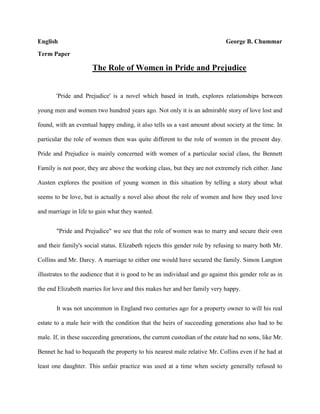 EnglishGeorge B. Chummar Term Paper The Role of Women in Pride and Prejudice 'Pride and Prejudice' is a novel which based in truth, explores relationships between young men and women two hundred years ago. Not only it is an admirable story of love lost and found, with an eventual happy ending, it also tells us a vast amount about society at the time. In particular the role of women then was quite different to the role of women in the present day. Pride and Prejudice is mainly concerned with women of a particular social class, the Bennett Family is not poor, they are above the working class, but they are not extremely rich either. Jane Austen explores the position of young women in this situation by telling a story about what seems to be love, but is actually a novel also about the role of women and how they used love and marriage in life to gain what they wanted. 
Pride and Prejudice
 we see that the role of women was to marry and secure their own and their family's social status. Elizabeth rejects this gender role by refusing to marry both Mr. Collins and Mr. Darcy. A marriage to either one would have secured the family. Simon Langton illustrates to the audience that it is good to be an individual and go against this gender role as in the end Elizabeth marries for love and this makes her and her family very happy.  It was not uncommon in England two centuries ago for a property owner to will his real estate to a male heir with the condition that the heirs of succeeding generations also had to be male. If, in these succeeding generations, the current custodian of the estate had no sons, like Mr. Bennet he had to bequeath the property to his nearest male relative Mr. Collins even if he had at least one daughter. This unfair practice was used at a time when society generally refused to allow women to become lawyers, physicians, bankers, architects, and so on. Consequently, the only way for many young women to prosper was to marry an affluent bachelor. This situation partly explains why Mrs. Bennet and other mothers, as well as marriageable young ladies, are preoccupied with discovering well-to-do bachelors. Consider the attention Darcy receives when he enters the dance at Meryton: 
Mr. Bingley was good-looking and gentlemanlike . . . but his friend Mr. Darcy soon drew the attention of the room by his fine, tall person, handsome features, noble mien, and the report which was in general circulation within five minutes after his entrance, of his having ten thousand a year.
 A woman is expected to behave in certain ways. Stepping outside the social norms makes her vulnerable to Societies judgments. This can be seen when Elizabeth walks to Netherfield and arrives with muddy skirts, to the shock of the reputation-conscious Miss Bingley and her friends. At other points, the ill-mannered, ridiculous behavior of Mrs. Bennet gives her a bad reputation with the more refined Darcy’s and Bingley’s. Austen uses gentle fun at the snobs in these examples, but later in the novel, when Lydia elopes with Wickham and lives with him out of wedlock, the author treats reputation of women as a very serious matter. By becoming Wickham's lover without benefit of marriage, Lydia clearly places herself outside the social pale, and her disgrace threatens the entire Bennet family. The fact that Lydia's judgment, however terrible, would likely have condemned the other Bennet sisters to marriage less lives seems grossly unfair. 
The role of the economy and its effects on women's roles is introduced from the very first lines of the novel. Austen says, 
It is a truth universally acknowledged that a single man in possession of a good fortune must be in want of a wife and he is considered as the rightful property of someone or other
 of the daughters of the neighborhood. Although the daughters of the middle and upper class could be sent to school, their education there consisted more of becoming 
accomplished
 than it did of expanding their academic knowledge. Additionally, women in early nineteenth-century Britain were not allowed in higher education, so private tutors, governesses, and private schools were the extent of structured education open to them. Naturally, a young woman like Elizabeth Bennet with a lively, inquisitive mind would have been able to further her education independently through reading. Elizabeth indicates as much to Lady Catherine, describing education for her and her sisters as being unstructured but accessible: 
such of us as wished to learn, never wanted the means. We were always encouraged to read, and had all the masters that were necessary. Those who chose to be idle certainly might.
 In discussing a woman's accomplishments, Darcy also comments that a really commendable woman will improve 
her mind by extensive reading.
 A woman's formal education was limited because her job opportunities were limited — and vice versa. Society could not conceive of a woman entering a profession such as medicine or the law and therefore did not offer her the chance to do so. In fact, middle- and upper-class women had few avenues open to them for a secure future. If unmarried, they would remain dependent upon their relatives, living with or receiving a small income from their fathers, brothers, or other relations who could afford to support them. In Elizabeth's case, she is dependent upon her father while he is living and she is unmarried, but because of the entail and the fact that she has no brothers, her situation could become quite desperate when he dies. She and her mother and sisters would be forced to rely upon the charity of their relatives, such as Mr. and Mrs. Phillips, Mr. and Mrs. Gardiner, and even Mr. Collins. Such a position would be extremely distasteful and humiliating. Other options available to a gently bred young woman who needs to support herself would be to take a position as a governess or a lady's companion. Both jobs allowed a woman to earn a living without sacrificing her social position. However, the working conditions of these jobs were often unpleasant and degrading. Governesses might be preyed upon by the men in the family for which they worked, while lady's companions, such as Miss De Bourgh's companion, Mrs. Jenkinson, might be treated poorly by their employers and given menial tasks to attend to. Any other form of employment a woman could take was considered unacceptable and would most likely irrevocably harm her social standing. An unmarried woman's social standing would also be harmed by her living alone, outside of the sphere of her family's influence. If a single woman who had never been married was not living with her family, she should at least be living with a suitable chaperone. Therefore, when the Bennet daughters travel in Pride and Prejudice, they always stay in the company of a relative or a respectable married woman. Jane visits the Gardiners, Elizabeth stays with the now-married Charlotte, Elizabeth later travels with the Gardiners, and Lydia goes to Brighton as the guest of Mrs. Forster. When Lydia runs away with Wickham, however, her reputation and social standing are ruined by the fact that she lived with him alone and unwed for two weeks. Only marriage can save her from being rejected by her social sphere, and only marriage can save her family's reputation as well, unless they disowned her. Consequently, Darcy's efforts to find Wickham and Lydia and to buy Wickham's marriage to Lydia quite literally saves not only Lydia's reputation, but the whole Bennet family as well. 