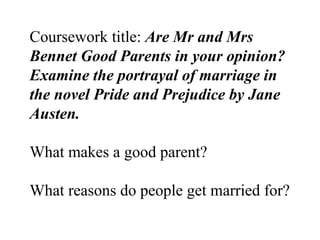 Coursework title:  Are Mr and Mrs Bennet Good Parents in your opinion?  Examine the portrayal of marriage in the novel Pride and Prejudice by Jane Austen.   What makes a good parent? What reasons do people get married for? 
