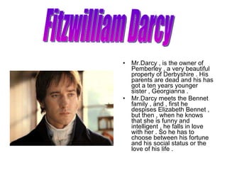 <ul><li>Mr.Darcy , is the owner of Pemberley , a very beautiful property of Derbyshire . His parents are dead and his has ...
